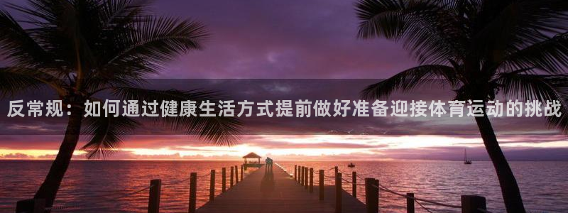 k1体育 十年品牌：反常规：如何通过健康生活方式提前做好准备迎接体育运动的挑战